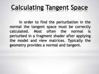 Calculating Tangent Space
In order to find the perturbation in the
normal the tangent space must be correctly
calculated. Most often the normal is
perturbed in a fragment shader after applying
the model and view matrices. Typically the
geometry provides a normal and tangent.
 