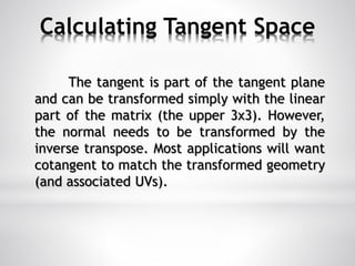 Calculating Tangent Space
The tangent is part of the tangent plane
and can be transformed simply with the linear
part of the matrix (the upper 3x3). However,
the normal needs to be transformed by the
inverse transpose. Most applications will want
cotangent to match the transformed geometry
(and associated UVs).
 