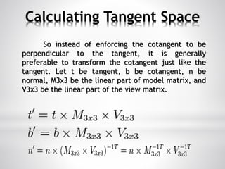 Calculating Tangent Space
So instead of enforcing the cotangent to be
perpendicular to the tangent, it is generally
preferable to transform the cotangent just like the
tangent. Let t be tangent, b be cotangent, n be
normal, M3x3 be the linear part of model matrix, and
V3x3 be the linear part of the view matrix.
 
