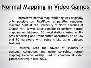 Normal Mapping in Video Games
Interactive normal map rendering was originally
only possible on PixelFlow, a parallel rendering
machine built at the University of North Carolina at
Chapel Hill. It was later possible to perform normal
mapping on high-end SGI workstations using multi-
pass rendering and framebuffer operations or on low
end PC hardware with some tricks using paletted
textures.
However, with the advent of shaders in
personal computers and game consoles, normal
mapping became widely used in commercial video
games starting in late 2003.
 