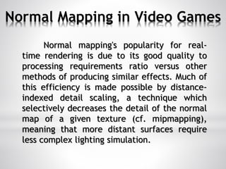 Normal Mapping in Video Games
Normal mapping's popularity for real-
time rendering is due to its good quality to
processing requirements ratio versus other
methods of producing similar effects. Much of
this efficiency is made possible by distance-
indexed detail scaling, a technique which
selectively decreases the detail of the normal
map of a given texture (cf. mipmapping),
meaning that more distant surfaces require
less complex lighting simulation.
 