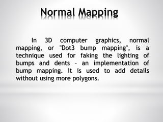 Normal Mapping
In 3D computer graphics, normal
mapping, or "Dot3 bump mapping", is a
technique used for faking the lighting of
bumps and dents – an implementation of
bump mapping. It is used to add details
without using more polygons.
 