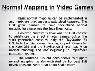 Normal Mapping in Video Games
Basic normal mapping can be implemented in
any hardware that supports palettized textures. The
first game console to have specialized normal
mapping hardware was the Sega Dreamcast.
However, Microsoft's Xbox was the first console
to widely use the effect in retail games. Out of the
sixth generation consoles, only the PlayStation 2's
GPU lacks built-in normal mapping support. Games for
the Xbox 360 and the PlayStation 3 rely heavily on
normal mapping and are beginning to implement
parallax mapping.
The Nintendo 3DS has been shown to support
normal mapping, as demonstrated by Resident Evil
Revelations and Metal Gear Solid: Snake Eater.
 
