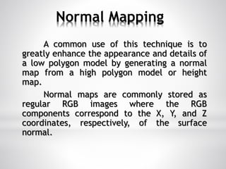 Normal Mapping
A common use of this technique is to
greatly enhance the appearance and details of
a low polygon model by generating a normal
map from a high polygon model or height
map.
Normal maps are commonly stored as
regular RGB images where the RGB
components correspond to the X, Y, and Z
coordinates, respectively, of the surface
normal.
 