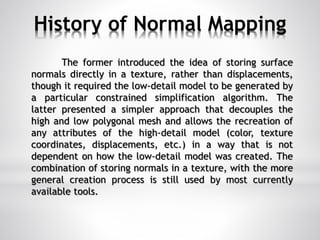 History of Normal Mapping
The former introduced the idea of storing surface
normals directly in a texture, rather than displacements,
though it required the low-detail model to be generated by
a particular constrained simplification algorithm. The
latter presented a simpler approach that decouples the
high and low polygonal mesh and allows the recreation of
any attributes of the high-detail model (color, texture
coordinates, displacements, etc.) in a way that is not
dependent on how the low-detail model was created. The
combination of storing normals in a texture, with the more
general creation process is still used by most currently
available tools.
 