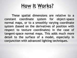 How It Works?
These spatial dimensions are relative to a
constant coordinate system for object-space
normal maps, or to a smoothly varying coordinate
system (based on the derivatives of position with
respect to texture coordinates) in the case of
tangent-space normal maps. This adds much more
detail to the surface of a model, especially in
conjunction with advanced lighting techniques.
 
