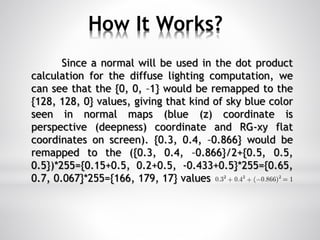 How It Works?
Since a normal will be used in the dot product
calculation for the diffuse lighting computation, we
can see that the {0, 0, –1} would be remapped to the
{128, 128, 0} values, giving that kind of sky blue color
seen in normal maps (blue (z) coordinate is
perspective (deepness) coordinate and RG-xy flat
coordinates on screen). {0.3, 0.4, –0.866} would be
remapped to the ({0.3, 0.4, –0.866}/2+{0.5, 0.5,
0.5})*255={0.15+0.5, 0.2+0.5, -0.433+0.5}*255={0.65,
0.7, 0.067}*255={166, 179, 17} values
 