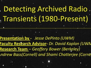 Detecting Archived Radio
   Transients (1980-Present)
_________________________________________________________________________________




 Presentation by - Jesse DePinto (UWM)
 Faculty Research Advisor- Dr. David Kaplan (UWM
 Research Team – Geoffery Bower (Berkeley)
Andrew Bass(Cornell) and Shami Chatterjee (Corne
 