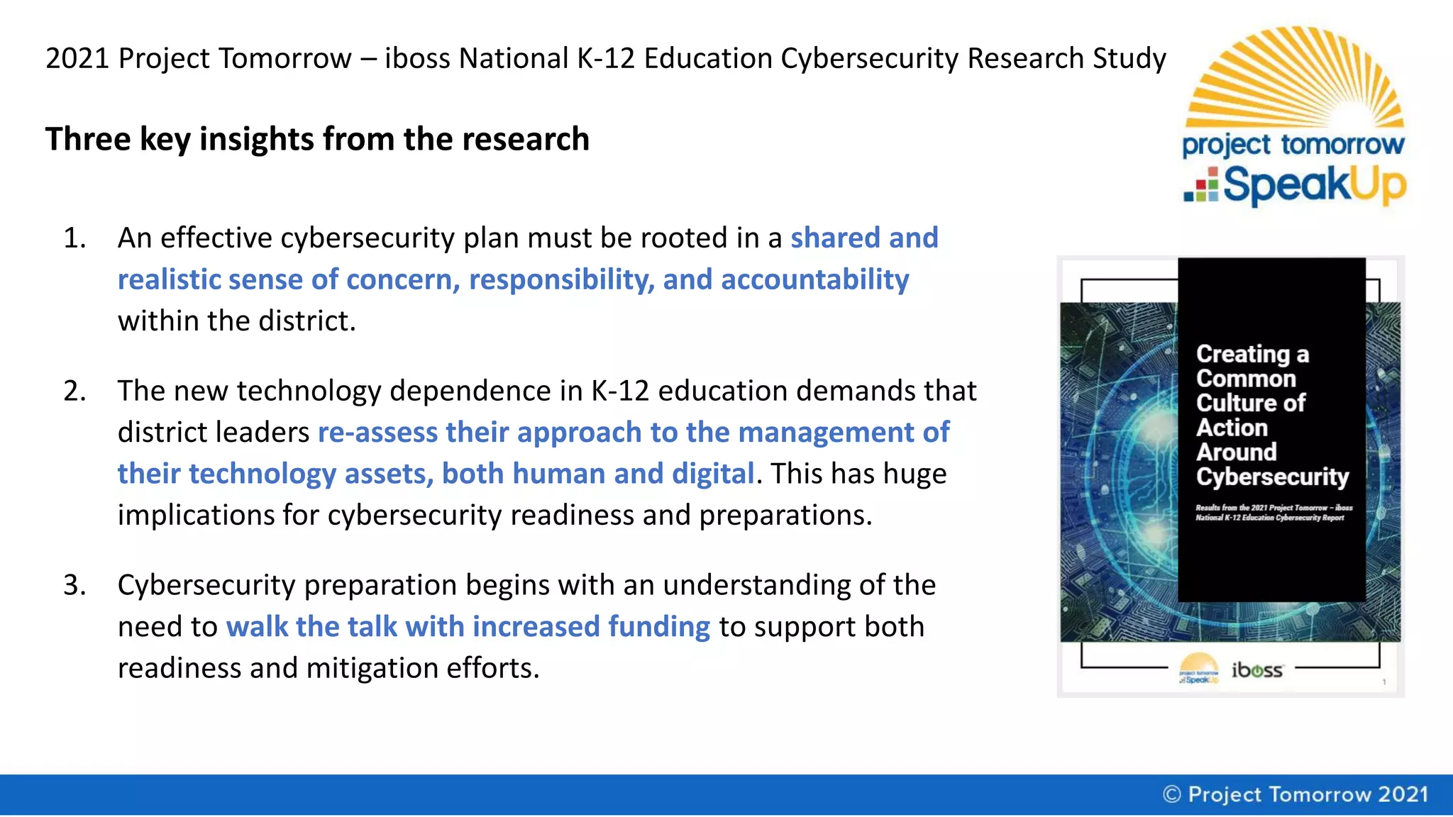 2021 Project Tomorrow – iboss National K-12 Education Cybersecurity Research Study
Three key insights from the research
1. An effective cybersecurity plan must be rooted in a shared and
realistic sense of concern, responsibility, and accountability
within the district.
2. The new technology dependence in K-12 education demands that
district leaders re-assess their approach to the management of
their technology assets, both human and digital. This has huge
implications for cybersecurity readiness and preparations.
3. Cybersecurity preparation begins with an understanding of the
need to walk the talk with increased funding to support both
readiness and mitigation efforts.
 