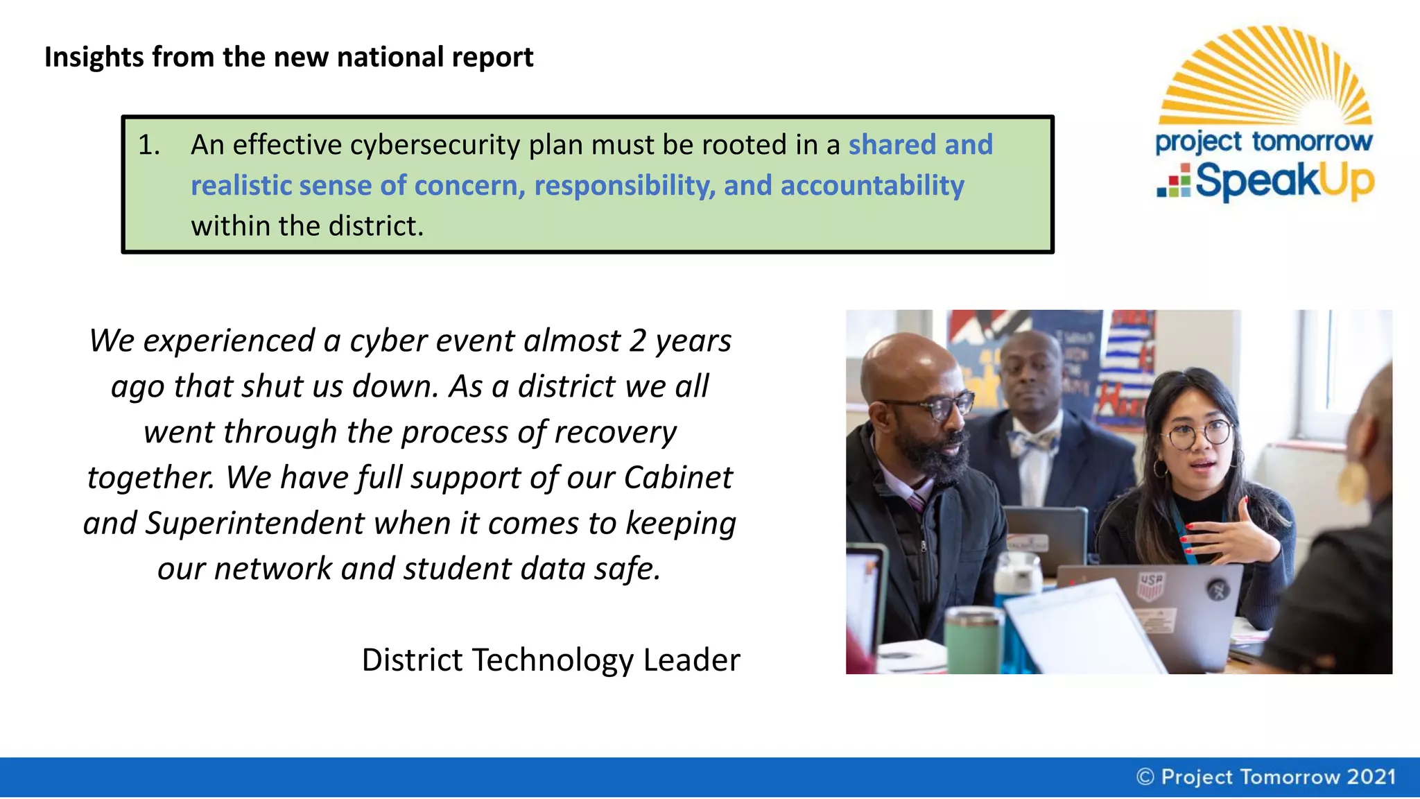 Insights from the new national report
1. An effective cybersecurity plan must be rooted in a shared and
realistic sense of concern, responsibility, and accountability
within the district.
We experienced a cyber event almost 2 years
ago that shut us down. As a district we all
went through the process of recovery
together. We have full support of our Cabinet
and Superintendent when it comes to keeping
our network and student data safe.
District Technology Leader
 