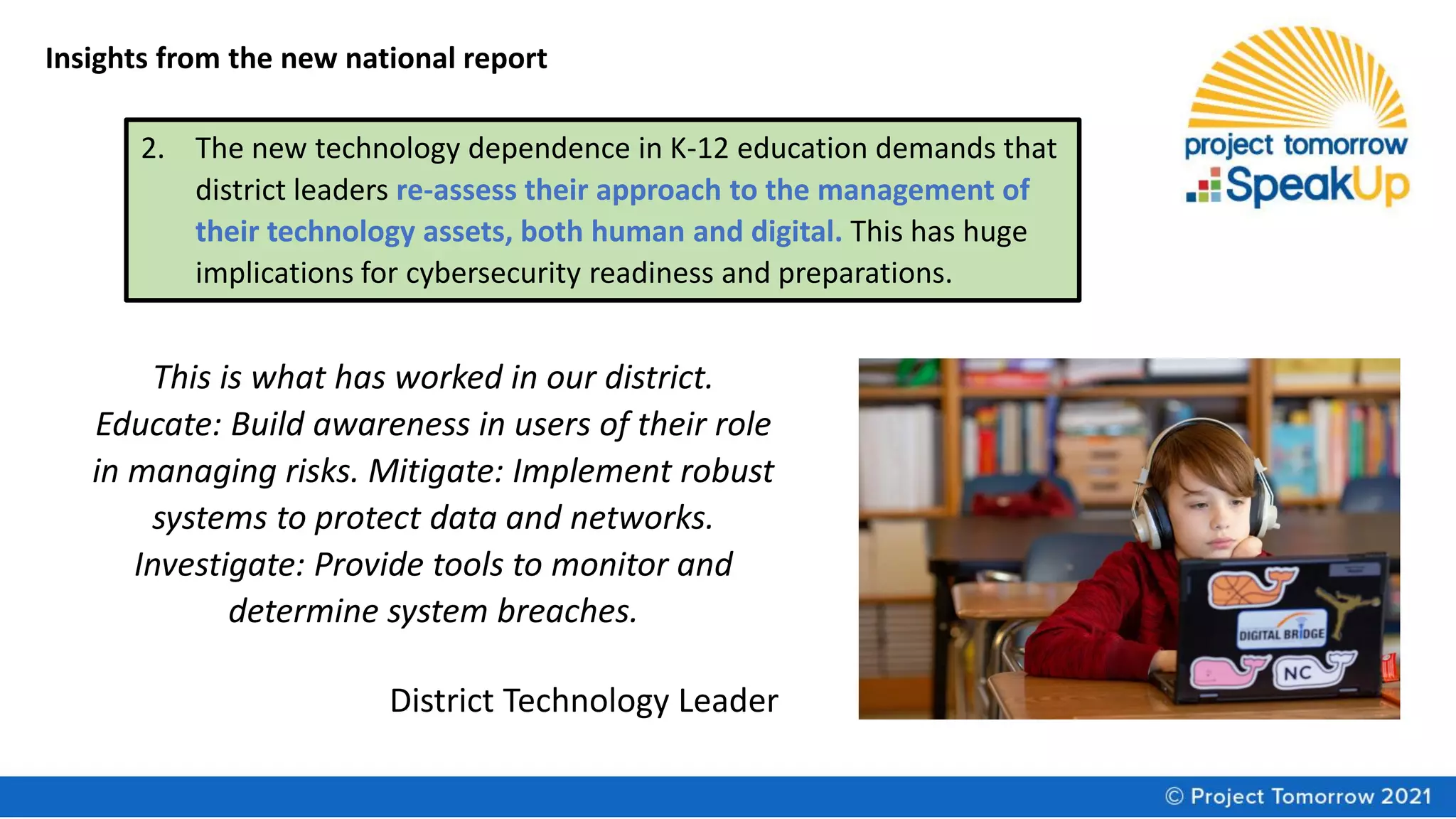 Insights from the new national report
2. The new technology dependence in K-12 education demands that
district leaders re-assess their approach to the management of
their technology assets, both human and digital. This has huge
implications for cybersecurity readiness and preparations.
This is what has worked in our district.
Educate: Build awareness in users of their role
in managing risks. Mitigate: Implement robust
systems to protect data and networks.
Investigate: Provide tools to monitor and
determine system breaches.
District Technology Leader
 