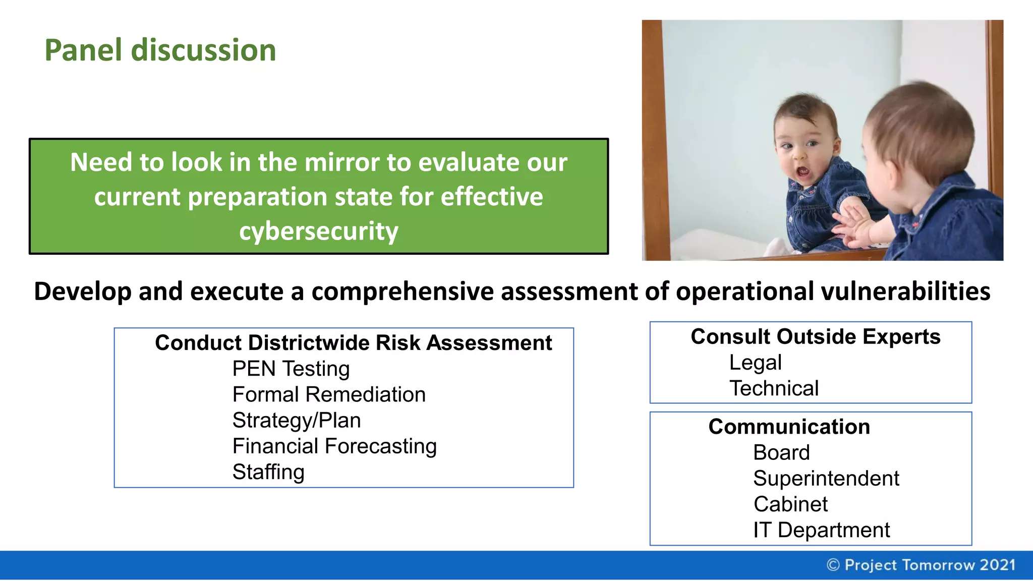 Need to look in the mirror to evaluate our
current preparation state for effective
cybersecurity
Develop and execute a comprehensive assessment of operational vulnerabilities
Conduct Districtwide Risk Assessment
PEN Testing
Formal Remediation
Strategy/Plan
Financial Forecasting
Staffing
Consult Outside Experts
Legal
Technical
Communication
Board
Superintendent
Cabinet
IT Department
Panel discussion
 