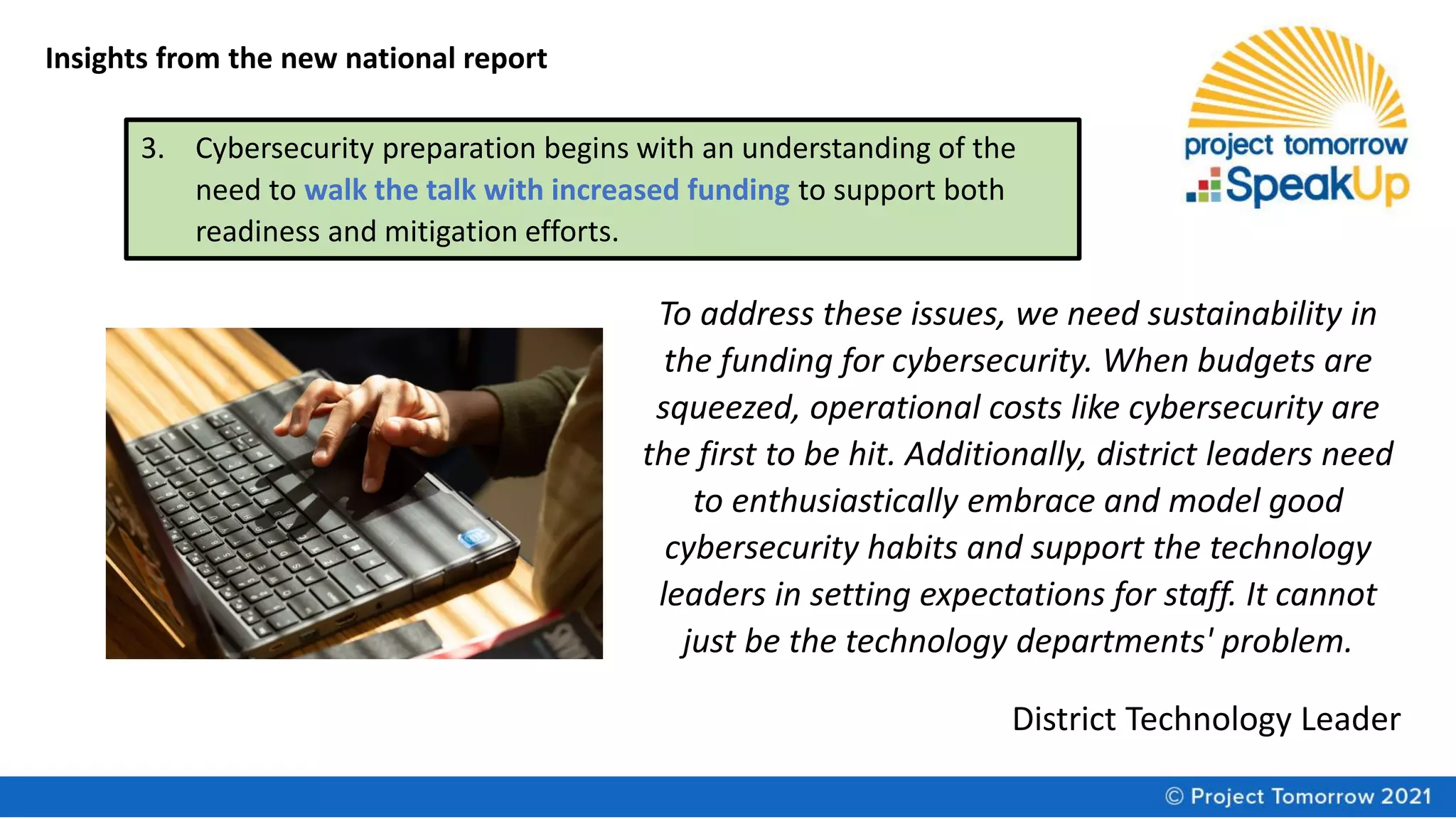 Insights from the new national report
3. Cybersecurity preparation begins with an understanding of the
need to walk the talk with increased funding to support both
readiness and mitigation efforts.
To address these issues, we need sustainability in
the funding for cybersecurity. When budgets are
squeezed, operational costs like cybersecurity are
the first to be hit. Additionally, district leaders need
to enthusiastically embrace and model good
cybersecurity habits and support the technology
leaders in setting expectations for staff. It cannot
just be the technology departments' problem.
District Technology Leader
 