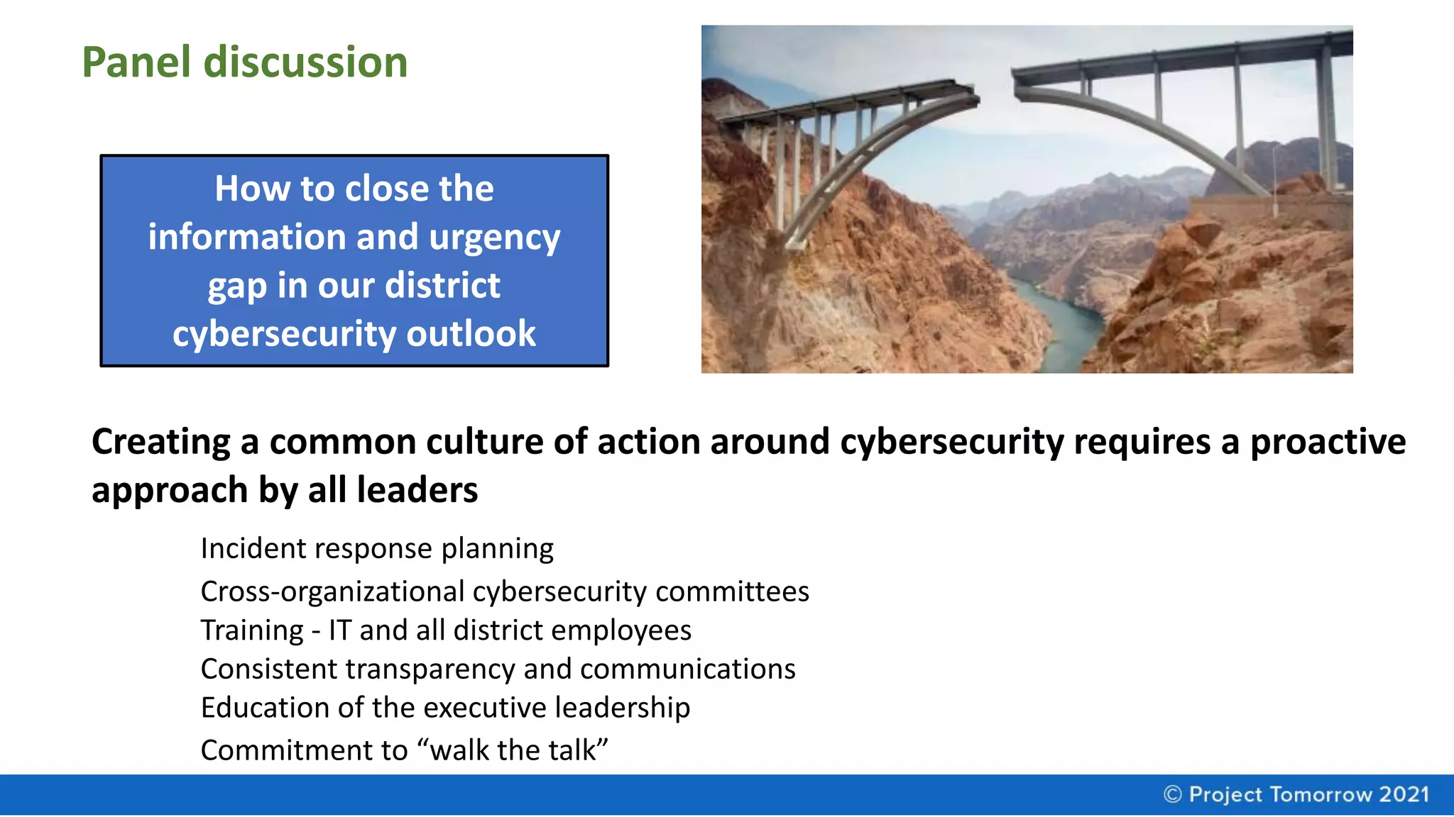 How to close the
information and urgency
gap in our district
cybersecurity outlook
Creating a common culture of action around cybersecurity requires a proactive
approach by all leaders
Incident response planning
Cross-organizational cybersecurity committees
Training - IT and all district employees
Consistent transparency and communications
Education of the executive leadership
Commitment to “walk the talk”
Panel discussion
 