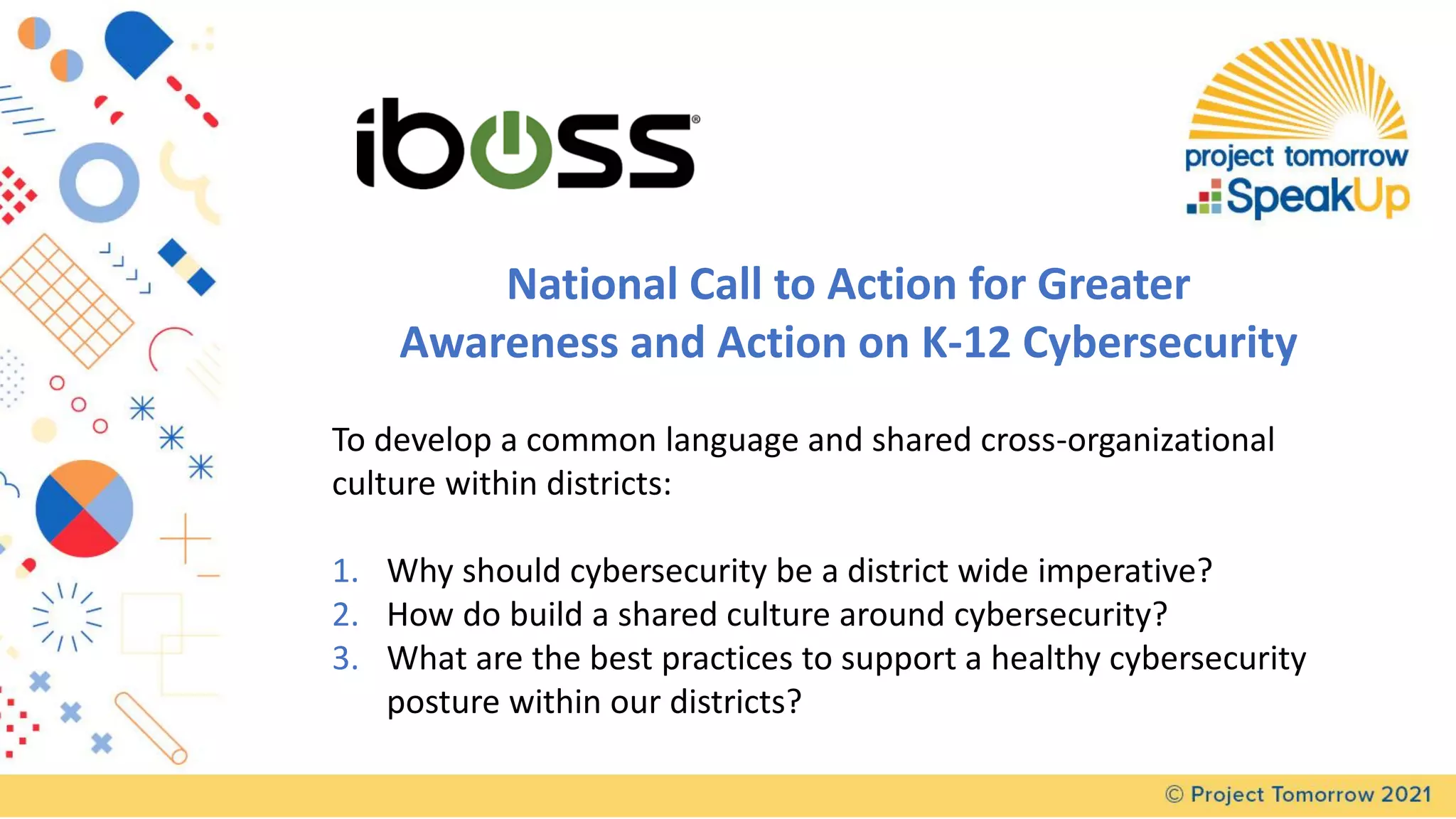 National Call to Action for Greater
Awareness and Action on K-12 Cybersecurity
To develop a common language and shared cross-organizational
culture within districts:
1. Why should cybersecurity be a district wide imperative?
2. How do build a shared culture around cybersecurity?
3. What are the best practices to support a healthy cybersecurity
posture within our districts?
 