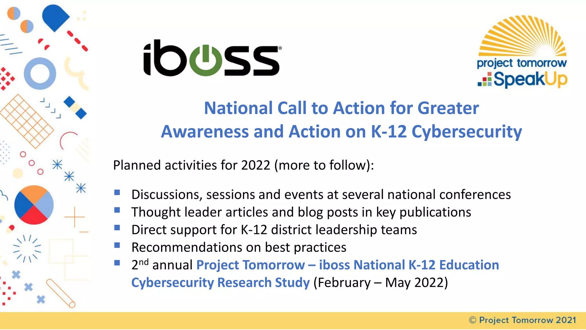 National Call to Action for Greater
Awareness and Action on K-12 Cybersecurity
Planned activities for 2022 (more to follow):
▪ Discussions, sessions and events at several national conferences
▪ Thought leader articles and blog posts in key publications
▪ Direct support for K-12 district leadership teams
▪ Recommendations on best practices
▪ 2nd annual Project Tomorrow – iboss National K-12 Education
Cybersecurity Research Study (February – May 2022)
 