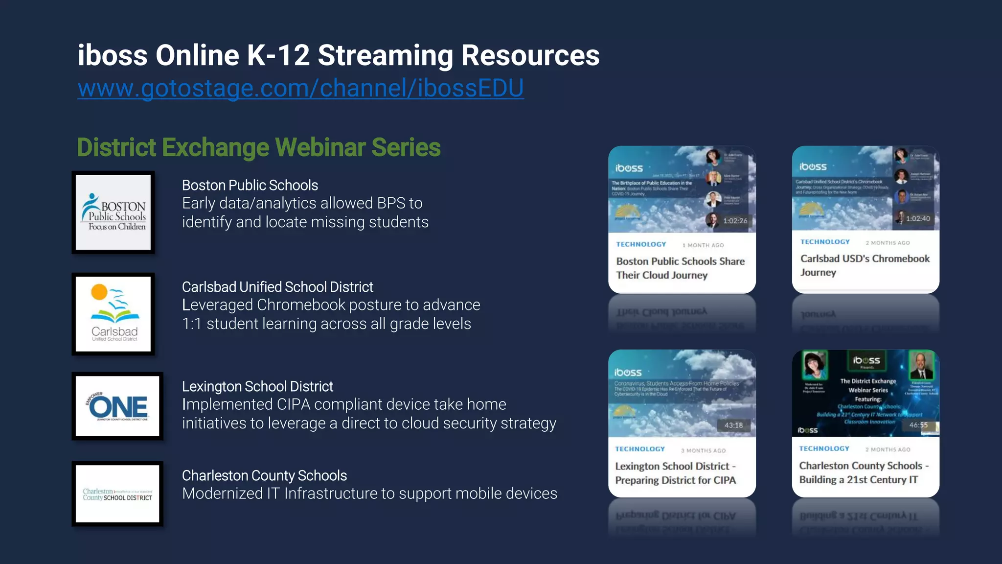 iboss Online K-12 Streaming Resources
www.gotostage.com/channel/ibossEDU
Boston Public Schools
Early data/analytics allowed BPS to
identify and locate missing students
Carlsbad Unified School District
Leveraged Chromebook posture to advance
1:1 student learning across all grade levels
Lexington School District
Implemented CIPA compliant device take home
initiatives to leverage a direct to cloud security strategy
Charleston County Schools
Modernized IT Infrastructure to support mobile devices
District Exchange Webinar Series
 