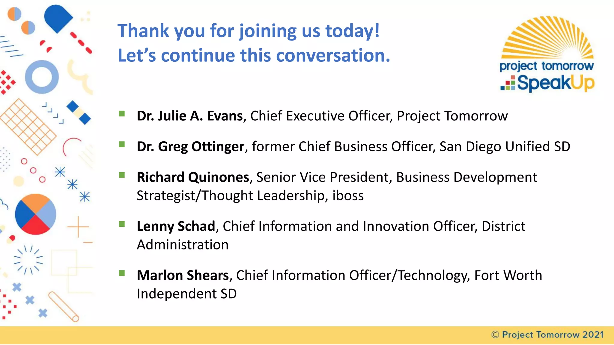 Thank you for joining us today!
Let’s continue this conversation.
▪ Dr. Julie A. Evans, Chief Executive Officer, Project Tomorrow
▪ Dr. Greg Ottinger, former Chief Business Officer, San Diego Unified SD
▪ Richard Quinones, Senior Vice President, Business Development
Strategist/Thought Leadership, iboss
▪ Lenny Schad, Chief Information and Innovation Officer, District
Administration
▪ Marlon Shears, Chief Information Officer/Technology, Fort Worth
Independent SD
 