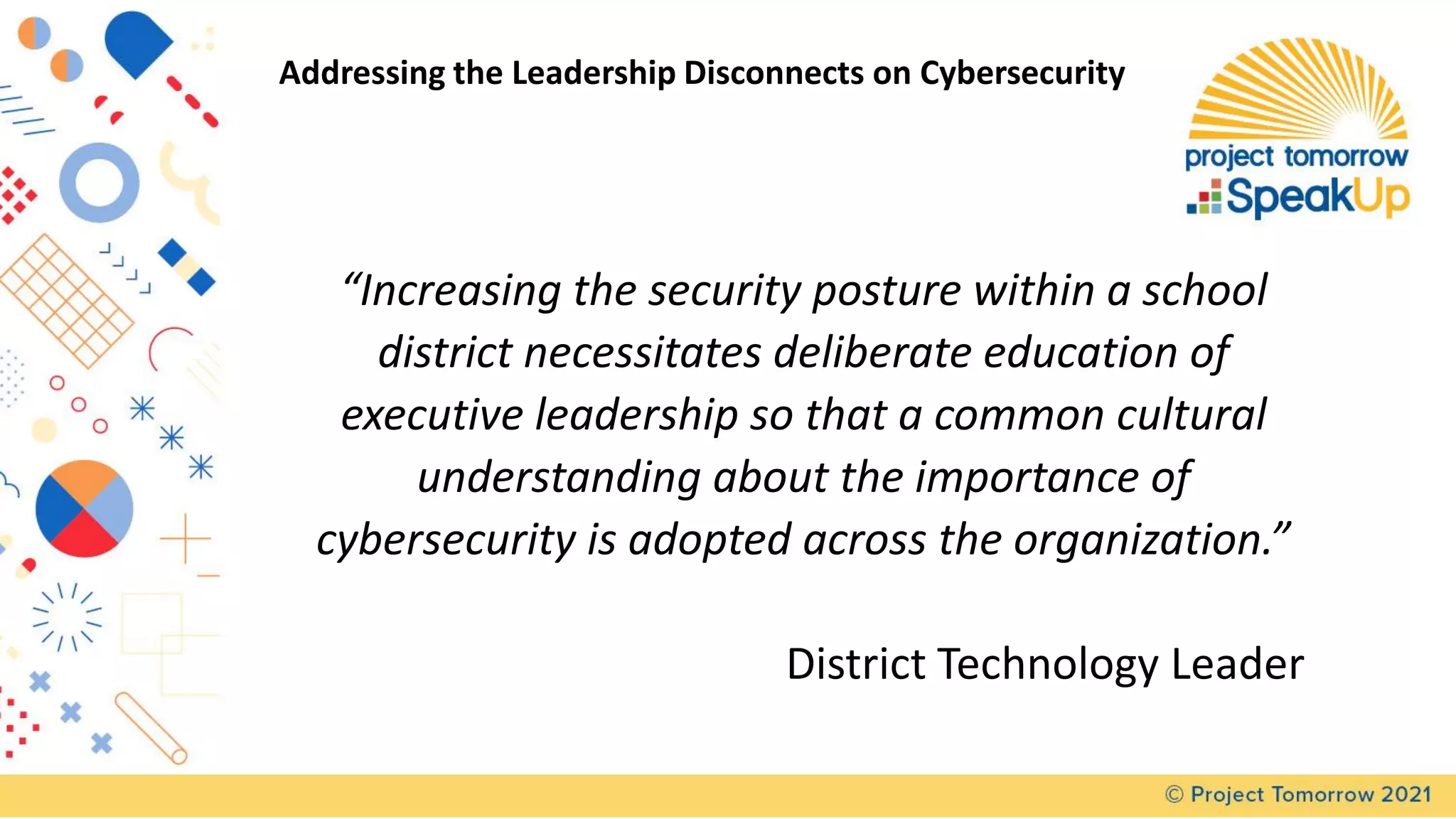 “Increasing the security posture within a school
district necessitates deliberate education of
executive leadership so that a common cultural
understanding about the importance of
cybersecurity is adopted across the organization.”
District Technology Leader
Addressing the Leadership Disconnects on Cybersecurity
 