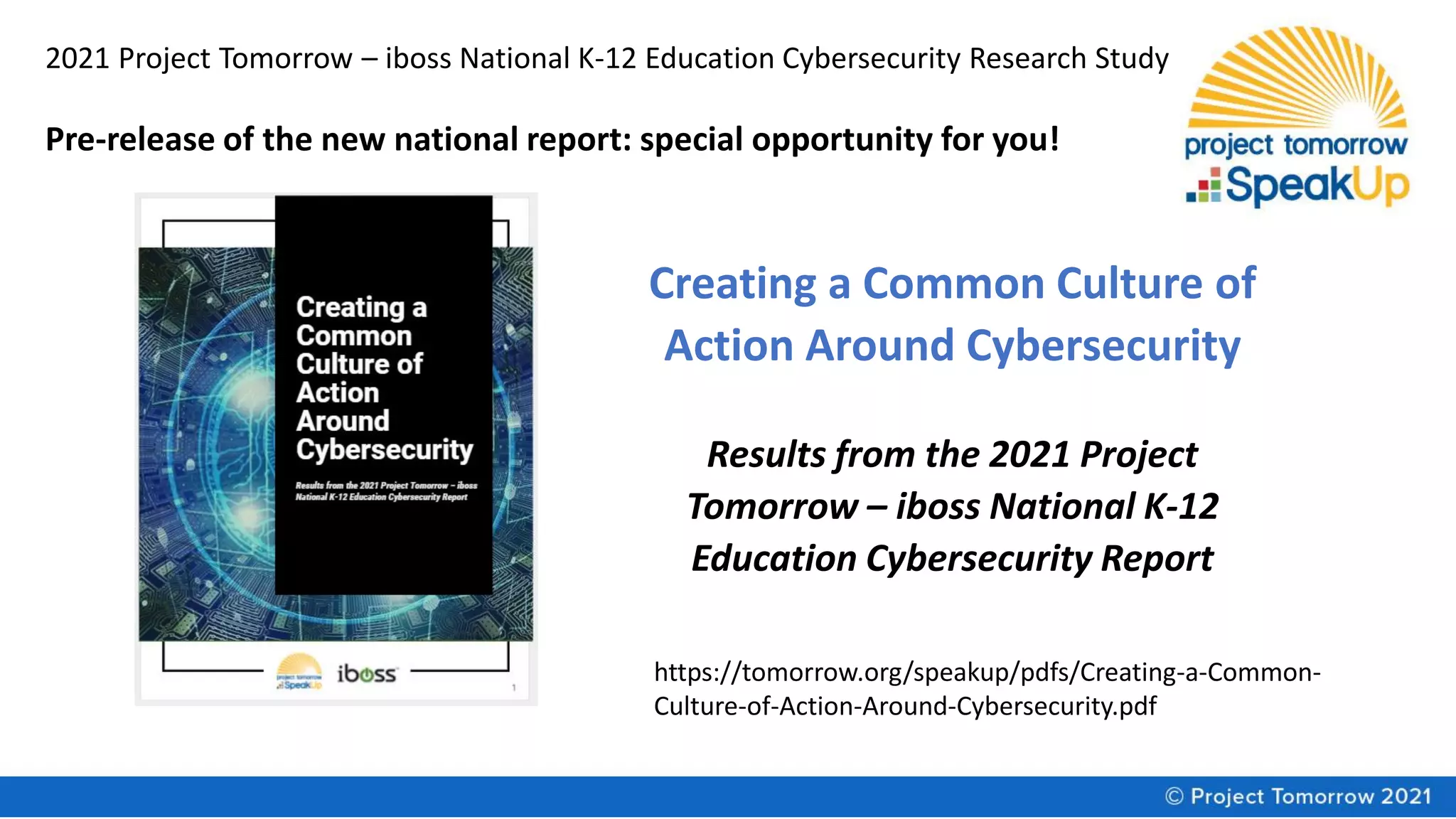 2021 Project Tomorrow – iboss National K-12 Education Cybersecurity Research Study
Creating a Common Culture of
Action Around Cybersecurity
Results from the 2021 Project
Tomorrow – iboss National K-12
Education Cybersecurity Report
Pre-release of the new national report: special opportunity for you!
https://tomorrow.org/speakup/pdfs/Creating-a-Common-
Culture-of-Action-Around-Cybersecurity.pdf
 