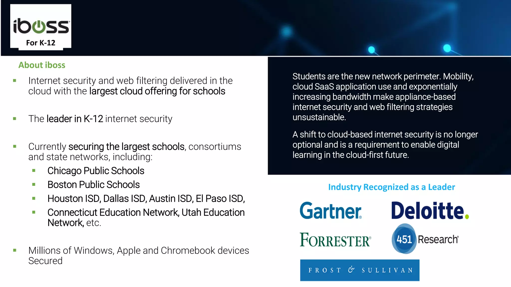▪ Internet security and web filtering delivered in the
cloud with the largest cloud offering for schools
▪ The leader in K-12 internet security
▪ Currently securing the largest schools, consortiums
and state networks, including:
▪ Chicago Public Schools
▪ Boston Public Schools
▪ Houston ISD, Dallas ISD, Austin ISD, El Paso ISD,
▪ Connecticut Education Network, Utah Education
Network, etc.
▪ Millions of Windows, Apple and Chromebook devices
Secured
8
Students are the new network perimeter. Mobility,
cloud SaaS application use and exponentially
increasing bandwidth make appliance-based
internet security and web filtering strategies
unsustainable.
A shift to cloud-based internet security is no longer
optional and is a requirement to enable digital
learning in the cloud-first future.
About iboss
Industry Recognized as a Leader
For K-12
 