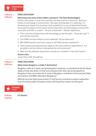 INNOVATON 
Stage 
3:00 p.m. – 
4:00 p.m. 
PANEL DISCUSSION 
Who knows the name of their billion customers? The Chief Marketologist! 
Perfect information in real time has been the Holy Grail for customers. And now, 
thanks to technology it's almost here. But wait, that big data, it's really big -it's 
threatening to drown the consumer (and marketer!) in a sea of disjointed factoids. 
Successful marketers of the future will be those who use technology to connect the 
many dots and offer a custom - not just customized - relevant experience. 
1. This is the Era of Experience with technology as the disruptor. Those who 'get' it 
will rule the economy 
2. Can CMOs function without a tech roadmap? Do you have one? 
3. Will CMOs become more tech-savvy or will CIOs become marketers? 
4. How should existing businesses adapt to the new customer expectations? Is it 
possible to do this without redesigning the entire business? 
5. What are the skillsets required to succeed as a marketer in the next 5 years? 
Session chair: 
Jessie Paul, CEO, Paul Writer 
5:00 p.m. – 
6:00 p.m. 
PANEL DISCUSSION 
What makes Bengaluru a viable IT destination? 
Bengaluru, with its IT parks and sprawling tech campuses, is considered to be the Silicon 
Valley of India. But what is it that lures everyone from start-ups to tech giants to 
Bengaluru? How much does the IT sector in Bengaluru contribute to the economy? Why 
are investors and MNCs flocking to Bengaluru? 
Officials from the State Government's IT and Tourism ministries as well as authorities 
from the State's public transport services will reveal the answers on this panel. 
6:30 pm 
onwards 
EVENING 
event 
ICT Awards 
 