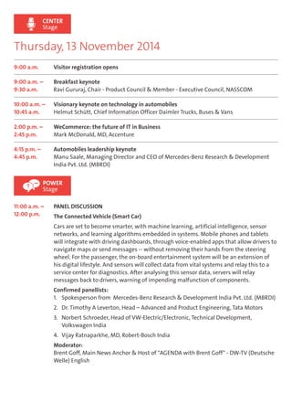 CENTER 
Stage 
Thursday, 13 November 2014 
9:00 a.m. Visitor registration opens 
9:00 a.m. – 
9:30 a.m. 
Breakfast keynote 
Ravi Gururaj, Chair - Product Council & Member - Executive Council, NASSCOM 
10:00 a.m. – 
10:45 a.m. 
Visionary keynote on technology in automobiles 
Helmut Schütt, Chief Information Officer Daimler Trucks, Buses & Vans 
2:00 p.m. – 
2:45 p.m. 
WeCommerce: the future of IT in Business 
Mark McDonald, MD, Accenture 
4:15 p.m. – 
4:45 p.m. 
Automobiles leadership keynote 
Manu Saale, Managing Director and CEO of Mercedes-Benz Research & Development 
India Pvt. Ltd. (MBRDI) 
POWER 
Stage 
11:00 a.m. – 
12:00 p.m. 
PANEL DISCUSSION 
The Connected Vehicle (Smart Car) 
Cars are set to become smarter, with machine learning, artificial intelligence, sensor 
networks, and learning algorithms embedded in systems. Mobile phones and tablets 
will integrate with driving dashboards, through voice-enabled apps that allow drivers to 
navigate maps or send messages -- without removing their hands from the steering 
wheel. For the passenger, the on-board entertainment system will be an extension of 
his digital lifestyle. And sensors will collect data from vital systems and relay this to a 
service center for diagnostics. After analysing this sensor data, servers will relay 
messages back to drivers, warning of impending malfunction of components. 
Confirmed panellists: 
1. Spokesperson from Mercedes-Benz Research & Development India Pvt. Ltd. (MBRDI) 
2. Dr. Timothy A Leverton, Head – Advanced and Product Engineering, Tata Motors 
3. Norbert Schroeder, Head of VW-Electric/Electronic, Technical Development, 
Volkswagen India 
4. Vijay Ratnaparkhe, MD, Robert-Bosch India 
Moderator: 
Brent Goff, Main News Anchor & Host of "AGENDA with Brent Goff" - DW-TV (Deutsche 
Welle) English 
 