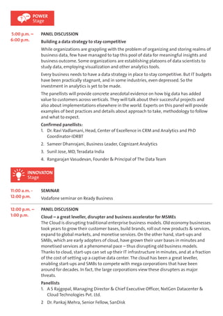 POWER 
Stage 
5:00 p.m. – 
6:00 p.m. 
PANEL DISCUSSION 
Building a data strategy to stay competitive 
While organizations are grappling with the problem of organizing and storing realms of 
business data, few have managed to tap this pool of data for meaningful insights and 
business outcome. Some organizations are establishing platoons of data scientists to 
study data, employing visualization and other analytics tools. 
Every business needs to have a data strategy in place to stay competitive. But IT budgets 
have been practically stagnant, and in some industries, even depressed. So the 
investment in analytics is yet to be made. 
The panellists will provide concrete anecdotal evidence on how big data has added 
value to customers across verticals. They will talk about their successful projects and 
also about implementations elsewhere in the world. Experts on this panel will provide 
examples of best practices and details about approach to take, methodology to follow 
and what to expect. 
Confirmed panellists: 
1. Dr. Ravi Vadlamani, Head, Center of Excellence in CRM and Analytics and PhD 
Coordinator-IDRBT 
2. Sameer Dhanrajani, Business Leader, Cognizant Analytics 
3. Sunil Jose, MD, Teradata India 
4. Rangarajan Vasudevan, Founder & Principal of The Data Team 
INNOVATON 
Stage 
11:00 a.m. - 
12:00 p.m. 
SEMINAR 
Vodafone seminar on Ready Business 
12:00 p.m. – 
1:00 p.m. 
PANEL DISCUSSION 
Cloud – a great leveller, disrupter and business accelerator for MSMEs 
The Cloud is disrupting traditional enterprise business models. Old economy businesses 
took years to grow their customer bases, build brands, roll out new products & services, 
expand to global markets, and monetise services. On the other hand, start-ups and 
SMBs, which are early adopters of cloud, have grown their user bases in minutes and 
monetised services at a phenomenal pace – thus disrupting old business models. 
Thanks to cloud, start-ups can set up their IT infrastructure in minutes, and at a fraction 
of the cost of setting up a captive data center. The cloud has been a great leveller, 
enabling start-ups and SMBs to compete with mega corporations that have been 
around for decades. In fact, the large corporations view these disrupters as major 
threats. 
Panellists 
1. A S Rajgopal, Managing Director & Chief Executive Officer, NxtGen Datacenter & 
Cloud Technologies Pvt. Ltd. 
2 Dr. Pankaj Mehra, Senior Fellow, SanDisk 
 