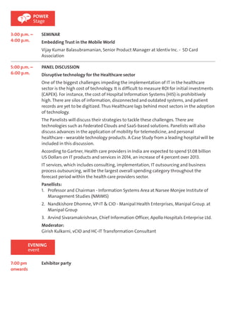 3:00 p.m. – 
4:00 p.m. 
POWER 
Stage 
SEMINAR 
Embedding Trust in the Mobile World 
Vijay Kumar Balasubramanian, Senior Product Manager at Identiv Inc. - SD Card 
Association 
5:00 p.m. – 
6:00 p.m. 
PANEL DISCUSSION 
Disruptive technology for the Healthcare sector 
One of the biggest challenges impeding the implementation of IT in the healthcare 
sector is the high cost of technology. It is difficult to measure ROI for initial investments 
(CAPEX). For instance, the cost of Hospital Information Systems (HIS) is prohibitively 
high. There are silos of information, disconnected and outdated systems, and patient 
records are yet to be digitized. Thus Healthcare lags behind most sectors in the adoption 
of technology. 
The Panelists will discuss their strategies to tackle these challenges. There are 
technologies such as Federated Clouds and SaaS-based solutions. Panelists will also 
discuss advances in the application of mobility for telemedicine, and personal 
healthcare - wearable technology products. A Case Study from a leading hospital will be 
included in this discussion. 
According to Gartner, Health care providers in India are expected to spend $1.08 billion 
US Dollars on IT products and services in 2014, an increase of 4 percent over 2013. 
IT services, which includes consulting, implementation, IT outsourcing and business 
process outsourcing, will be the largest overall spending category throughout the 
forecast period within the health care providers sector. 
Panellists: 
1. Professor and Chairman - Information Systems Area at Narsee Monjee Institute of 
Management Studies (NMIMS) 
2. Nandkishore Dhomne, VP-IT & CIO - Manipal Health Enterprises, Manipal Group. at 
Manipal Group 
3. Arvind Sivaramakrishnan, Chief Information Officer, Apollo Hospitals Enterprise Ltd. 
Moderator: 
Girish Kulkarni, vCIO and HC-IT Transformation Consultant 
EVENING 
event 
7:00 pm 
onwards 
Exhibitor party 
 