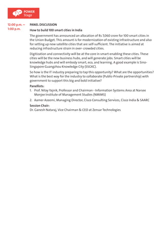 POWER 
Stage 
12:00 p.m. – 
1:00 p.m. 
PANEL DISCUSSION 
How to build 100 smart cities in India 
The government has announced an allocation of Rs 7,060 crore for 100 smart cities in 
the Union Budget. This amount is for modernization of existing infrastructure and also 
for setting up new satellite cities that are self-sufficient. The initiative is aimed at 
reducing infrastructure strain in over- crowded cities. 
Digitization and connectivity will be at the core in smart-enabling these cities. These 
cities will be the new business hubs, and will generate jobs. Smart cities will be 
knowledge hubs and will embody smart, eco, and learning. A good example is Sino- 
Singapore Guangzhou Knowledge City (SSGKC). 
So how is the IT industry preparing to tap this opportunity? What are the opportunities? 
What is the best way for the industry to collaborate (Public-Private partnership) with 
government to support this big and bold initiative? 
Panellists: 
1. Prof. Nilay Yajnik, Professor and Chairman - Information Systems Area at Narsee 
Monjee Institute of Management Studies (NMIMS) 
2. Aamer Azeemi, Managing Director, Cisco Consulting Services, Cisco India & SAARC 
Session Chair: 
Dr. Ganesh Nataraj, Vice Chairman & CEO at Zensar Technologies 
 