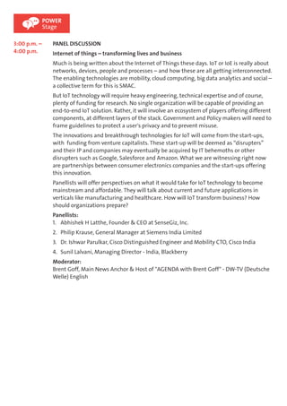 3:00 p.m. – 
4:00 p.m. 
POWER 
Stage 
PANEL DISCUSSION 
Internet of things – transforming lives and business 
Much is being written about the Internet of Things these days. IoT or IoE is really about 
networks, devices, people and processes – and how these are all getting interconnected. 
The enabling technologies are mobility, cloud computing, big data analytics and social – 
a collective term for this is SMAC. 
But IoT technology will require heavy engineering, technical expertise and of course, 
plenty of funding for research. No single organization will be capable of providing an 
end-to-end IoT solution. Rather, it will involve an ecosystem of players offering different 
components, at different layers of the stack. Government and Policy makers will need to 
frame guidelines to protect a user's privacy and to prevent misuse. 
The innovations and breakthrough technologies for IoT will come from the start-ups, 
with funding from venture capitalists. These start-up will be deemed as “disrupters” 
and their IP and companies may eventually be acquired by IT behemoths or other 
disrupters such as Google, Salesforce and Amazon. What we are witnessing right now 
are partnerships between consumer electronics companies and the start-ups offering 
this innovation. 
Panellists will offer perspectives on what it would take for IoT technology to become 
mainstream and affordable. They will talk about current and future applications in 
verticals like manufacturing and healthcare. How will IoT transform business? How 
should organizations prepare? 
Panellists: 
1. Abhishek H Latthe, Founder & CEO at SenseGiz, Inc. 
2. Philip Krause, General Manager at Siemens India Limited 
3. Dr. Ishwar Parulkar, Cisco Distinguished Engineer and Mobility CTO, Cisco India 
4. Sunil Lalvani, Managing Director - India, Blackberry 
Moderator: 
Brent Goff, Main News Anchor & Host of "AGENDA with Brent Goff" - DW-TV (Deutsche 
Welle) English 
 