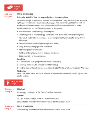 POWER 
Stage 
4:00 p.m. – 
5:00 p.m. 
PANEL DISCUSSION 
Enterprise Mobility: How to run your business from your phone 
In the mobile age, business can be done from anywhere, using a smartphone. With the 
right apps you can close business deals, engage with customers, collaborate with co-workers, 
INNOVATON 
Stage 
monitor campaigns, check inventory, and do numerous business tasks. 
Panellists will discuss the following trends in this panel: 
Ÿ How mobility is transforming the workplace 
Ÿ The emergence of enterprise app stores and how it will transform the workplace. 
Ÿ How small and medium businesses can leverage mobility services for competitive 
advantage. 
Ÿ Trends in Enterprise Mobility Management (EMM). 
Ÿ Using mobility to engage with customers. 
Ÿ Addressing security concerns. 
Ÿ Building and deploying mobile apps via the cloud. 
Ÿ Good examples of enterprise apps 
Panellists: 
1. Sunil Lalvani, Managing Director, India – Blackberry 
2. Kashyap Kompella, Sr. Analyst, Real Story Group 
3. Sridhar Saranathan, Principal Consultant, Global Media & Telecom Practice, Wipro Ltd. 
Moderator: 
Brent Goff, Main News Anchor & Host of "AGENDA with Brent Goff" - DW-TV (Deutsche 
Welle) English 
11:00 a.m. – 
12:00 p.m. 
SEMINAR 
Technology challenges in the field of medical electronics 
Speaker: 
Dr. Devi Prasad Shetty, Chairman - Narayana Health 
Conducted by Indian Electronics Semiconductor Association (IESA) 
12:00 p.m. – 
1:00 p.m. 
PANEL DISCUSSION 
Conducted by Indian Electronics Semiconductor Association (IESA) 
 