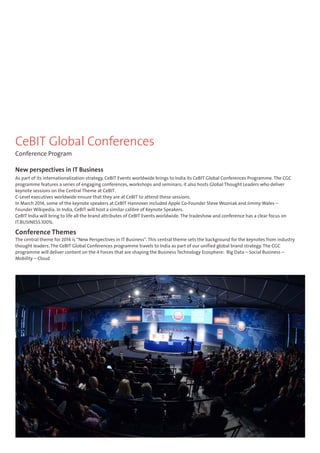 CeBIT Global Conferences 
Conference Program 
New perspectives in IT Business 
As part of its internationalization strategy, CeBIT Events worldwide brings to India its CeBIT Global Conferences Programme. The CGC 
programme features a series of engaging conferences, workshops and seminars; it also hosts Global Thought Leaders who deliver 
keynote sessions on the Central Theme at CeBIT. 
C-Level executives worldwide ensure that they are at CeBIT to attend these sessions. 
In March 2014, some of the keynote speakers at CeBIT Hannover included Apple Co-Founder Steve Wozniak and Jimmy Wales – 
Founder Wikipedia. In India, CeBIT will host a similar calibre of Keynote Speakers. 
CeBIT India will bring to life all the brand attributes of CeBIT Events worldwide. The tradeshow and conference has a clear focus on 
IT.BUSINESS.100%. 
Conference Themes 
The central theme for 2014 is “New Perspectives in IT Business”. This central theme sets the background for the keynotes from industry 
thought leaders. The CeBIT Global Conferences programme travels to India as part of our unified global brand strategy. The CGC 
programme will deliver content on the 4 Forces that are shaping the Business Technology Ecosphere: Big Data – Social Business – 
Mobility – Cloud 
 