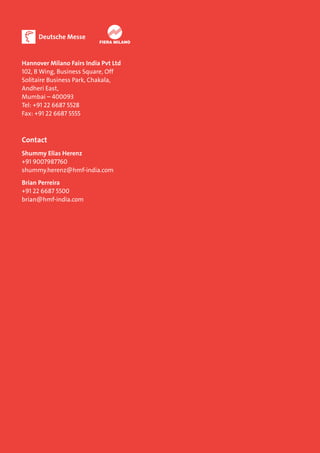 Hannover Milano Fairs India Pvt Ltd 
102, B Wing, Business Square, Off 
Solitaire Business Park, Chakala, 
Andheri East, 
Mumbai – 400093 
Tel: +91 22 6687 5528 
Fax: +91 22 6687 5555 
Contact 
Shummy Elias Herenz 
+91 9007987760 
shummy.herenz@hmf-india.com 
Brian Perreira 
+91 22 6687 5500 
brian@hmf-india.com 
