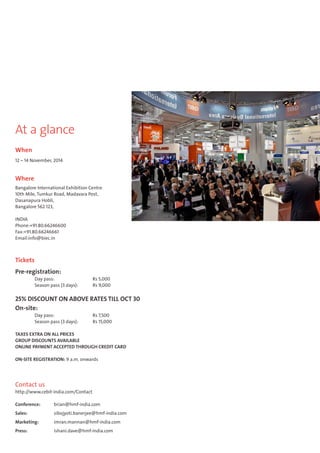 At a glance 
When 
12 – 14 November, 2014 
Where 
Bangalore International Exhibition Centre 
10th Mile, Tumkur Road, Madavara Post, 
Dasanapura Hobli, 
Bangalore 562 123, 
INDIA 
Phone:+91.80.66246600 
Fax:+91.80.66246661 
Email:info@biec.in 
Tickets 
Pre-registration: 
Day pass: Rs 5,000 
Season pass (3 days): Rs 9,000 
25% DISCOUNT ON ABOVE RATES TILL OCT 30 
On-site: 
Day pass: Rs 7,500 
Season pass (3 days): Rs 15,000 
TAXES EXTRA ON ALL PRICES 
GROUP DISCOUNTS AVAILABLE 
ONLINE PAYMENT ACCEPTED THROUGH CREDIT CARD 
ON-SITE REGISTRATION: 9 a.m. onwards 
Contact us 
http://www.cebit-india.com/Contact 
Conference: brian@hmf-india.com 
Sales: sibojyoti.banerjee@hmf-india.com 
Marketing: imran.mannan@hmf-india.com 
Press: ishani.dave@hmf-india.com 
 