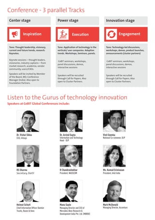 Conference - 3 parallel Tracks 
Center stage Power stage Innovation stage 
Inspiration Execution Engagement 
Tone: Thought leadership, visionary, 
current and future trends, research. 
Keynotes. 
Keynote sessions – thought leaders, 
visionaries, industry captains – from 
market research, academia, vendor 
community, users/CXOs. 
Speakers will be invited by Member 
of the Board, MD, Conference 
Manager (India). Also open to 
Foundation Partners. 
Tone: Application of technology in the 
verticals/ user companies. Adoption 
trends. Workshops, Seminars, panels. 
CeBIT seminars, workshops, 
panel discussions, demos, 
interactive sessions 
Speakers will be recruited 
through Call for Papers. Also 
open to Cluster Partners. 
Tone: Technology-led discussions, 
workshops, demos, product launches, 
announcements (cluster partners) 
CeBIT seminars, workshops, 
panel discussions, demos, 
interactive sessions 
Speakers will be recruited 
through Call for Papers. Also 
open to Cluster Partners. 
Listen to the Gurus of technology innovation 
Speakers at CeBIT Global Conferences include: 
Vinit Goenka 
National Co-convenor, BJP 
RS Sharma 
Secretary, DeitY 
Dr. Arvind Gupta 
Information and Technology 
Head - BJP 
Manu Saale 
Managing Director and CEO of 
Mercedes-Benz Research & 
Development India Pvt. Ltd. (MBRDI) 
Dr. Vishal Sikka 
CEO, Infosys 
R Chandrashekhar 
President, NASSCOM 
Helmut Schutt 
Chief Information Officer Daimler 
Trucks, Buses & Vans 
Ms. Kumud Srinivasan 
President, Intel India 
Mark McDonald 
Managing Director, Accenture 
 