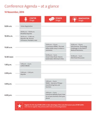Conference Agenda – at a glance 
10.00 a.m. 
11.00 a.m. 
12.00 noon 
1.00 p.m. 
2.00 p.m. 
3.00 p.m. 
4.00 p.m. 
11.00 a.m. – 12 p.m. 
E-commerce PANEL: The next 
billion dollar story in Indian e-commerce 
12.00 p.m. – 1 p.m. 
Smart Cities Panel: How to 
build India's 100 Smart Cities 
11.00 a.m. – 12 p.m. 
IESA Seminar: Technology 
Challenges in the field of 
Medical Electronics 
CENTER 
Stage 
1.00 p.m. – 2 p.m. 
LUNCH BREAK 
2.00 p.m. – 2.45 p.m. 
Keynote 
3.00 p.m. – 4 p.m. 
PANEL: Internet of Things – 
transforming lives and 
business 
4.00 p.m. – 5 p.m. 
Enterprise Mobility Panel: How 
to run your business from your 
phone 
14 November, 2014 
9.00 a.m. Visitor Registration 
12.00 p.m. – 1 p.m. 
IESA Panel Discussion 
10.00 a.m. – 10.30 a.m. 
Breakfast keynote 
10.30 a.m. – 11.00 a.m. 
Keynote: Ms. Kumud 
Srinivasan, President, Intel 
POWER 
Stage 
INNOVATON 
Stage 
Register for this day @ INR 5,000 or take advantage of the early bird season pass @ INR 9,000. 
Click here to register. http://www.cebit-india.com/CGCRegistration 
 