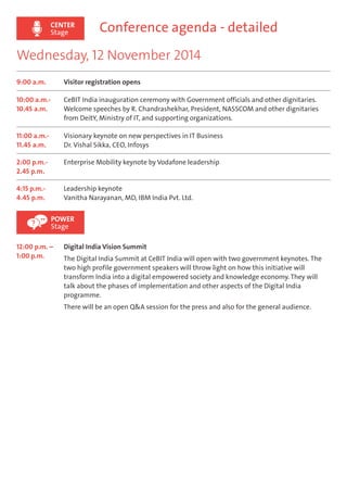 CENTER 
Stage 
Conference agenda - detailed 
Wednesday, 12 November 2014 
9:00 a.m. Visitor registration opens 
10:00 a.m.- 
10.45 a.m. 
CeBIT India inauguration ceremony with Government officials and other dignitaries. 
Welcome speeches by R. Chandrashekhar, President, NASSCOM and other dignitaries 
from DeitY, Ministry of IT, and supporting organizations. 
11:00 a.m.- 
11.45 a.m. 
Visionary keynote on new perspectives in IT Business 
Dr. Vishal Sikka, CEO, Infosys 
2:00 p.m.- 
2.45 p.m. 
Enterprise Mobility keynote by Vodafone leadership 
4:15 p.m.- 
4.45 p.m. 
Leadership keynote 
Vanitha Narayanan, MD, IBM India Pvt. Ltd. 
POWER 
Stage 
12:00 p.m. – 
1:00 p.m. 
Digital India Vision Summit 
The Digital India Summit at CeBIT India will open with two government keynotes. The 
two high profile government speakers will throw light on how this initiative will 
transform India into a digital empowered society and knowledge economy. They will 
talk about the phases of implementation and other aspects of the Digital India 
programme. 
There will be an open Q&A session for the press and also for the general audience. 
 