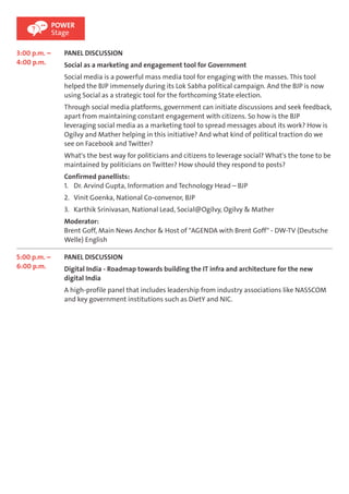 3:00 p.m. – 
4:00 p.m. 
POWER 
Stage 
PANEL DISCUSSION 
Social as a marketing and engagement tool for Government 
Social media is a powerful mass media tool for engaging with the masses. This tool 
helped the BJP immensely during its Lok Sabha political campaign. And the BJP is now 
using Social as a strategic tool for the forthcoming State election. 
Through social media platforms, government can initiate discussions and seek feedback, 
apart from maintaining constant engagement with citizens. So how is the BJP 
leveraging social media as a marketing tool to spread messages about its work? How is 
Ogilvy and Mather helping in this initiative? And what kind of political traction do we 
see on Facebook and Twitter? 
What's the best way for politicians and citizens to leverage social? What's the tone to be 
maintained by politicians on Twitter? How should they respond to posts? 
Confirmed panellists: 
1. Dr. Arvind Gupta, Information and Technology Head – BJP 
2. Vinit Goenka, National Co-convenor, BJP 
3. Karthik Srinivasan, National Lead, Social@Ogilvy, Ogilvy & Mather 
Moderator: 
Brent Goff, Main News Anchor & Host of "AGENDA with Brent Goff" - DW-TV (Deutsche 
Welle) English 
5:00 p.m. – 
6:00 p.m. 
PANEL DISCUSSION 
Digital India - Roadmap towards building the IT infra and architecture for the new 
digital India 
A high-profile panel that includes leadership from industry associations like NASSCOM 
and key government institutions such as DietY and NIC. 
 