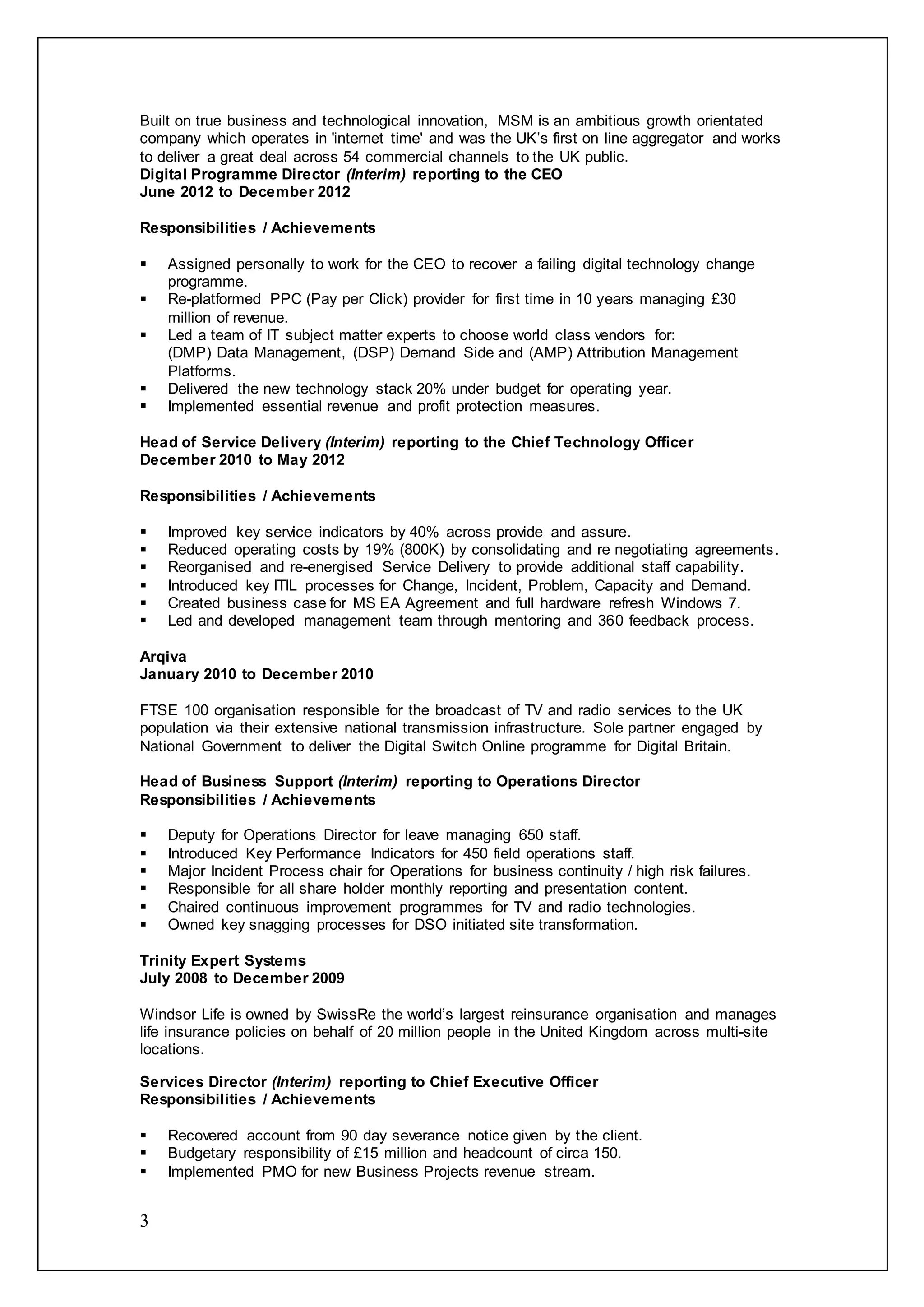 3
Built on true business and technological innovation, MSM is an ambitious growth orientated
company which operates in 'internet time' and was the UK’s first on line aggregator and works
to deliver a great deal across 54 commercial channels to the UK public.
Digital Programme Director (Interim) reporting to the CEO
June 2012 to December 2012
Responsibilities / Achievements
 Assigned personally to work for the CEO to recover a failing digital technology change
programme.
 Re-platformed PPC (Pay per Click) provider for first time in 10 years managing £30
million of revenue.
 Led a team of IT subject matter experts to choose world class vendors for:
(DMP) Data Management, (DSP) Demand Side and (AMP) Attribution Management
Platforms.
 Delivered the new technology stack 20% under budget for operating year.
 Implemented essential revenue and profit protection measures.
Head of Service Delivery (Interim) reporting to the Chief Technology Officer
December 2010 to May 2012
Responsibilities / Achievements
 Improved key service indicators by 40% across provide and assure.
 Reduced operating costs by 19% (800K) by consolidating and re negotiating agreements.
 Reorganised and re-energised Service Delivery to provide additional staff capability.
 Introduced key ITIL processes for Change, Incident, Problem, Capacity and Demand.
 Created business case for MS EA Agreement and full hardware refresh Windows 7.
 Led and developed management team through mentoring and 360 feedback process.
Arqiva
January 2010 to December 2010
FTSE 100 organisation responsible for the broadcast of TV and radio services to the UK
population via their extensive national transmission infrastructure. Sole partner engaged by
National Government to deliver the Digital Switch Online programme for Digital Britain.
Head of Business Support (Interim) reporting to Operations Director
Responsibilities / Achievements
 Deputy for Operations Director for leave managing 650 staff.
 Introduced Key Performance Indicators for 450 field operations staff.
 Major Incident Process chair for Operations for business continuity / high risk failures.
 Responsible for all share holder monthly reporting and presentation content.
 Chaired continuous improvement programmes for TV and radio technologies.
 Owned key snagging processes for DSO initiated site transformation.
Trinity Expert Systems
July 2008 to December 2009
Windsor Life is owned by SwissRe the world’s largest reinsurance organisation and manages
life insurance policies on behalf of 20 million people in the United Kingdom across multi-site
locations.
Services Director (Interim) reporting to Chief Executive Officer
Responsibilities / Achievements
 Recovered account from 90 day severance notice given by the client.
 Budgetary responsibility of £15 million and headcount of circa 150.
 Implemented PMO for new Business Projects revenue stream.
 