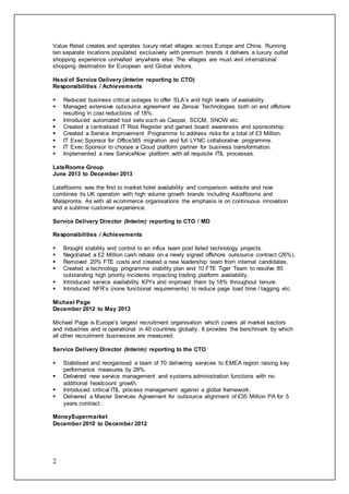 2
Value Retail creates and operates luxury retail villages across Europe and China. Running
ten separate locations populated exclusively with premium brands it delivers a luxury outlet
shopping experience unrivalled anywhere else. The villages are must visit international
shopping destination for European and Global visitors.
Head of Service Delivery (Interim reporting to CTO)
Responsibilities / Achievements
 Reduced business critical outages to offer SLA’s and high levels of availability.
 Managed extensive outsource agreement via Zensar Technologies both on and offshore
resulting in cost reductions of 18%.
 Introduced automated tool sets such as Caspar, SCCM, SNOW etc.
 Created a centralised IT Risk Register and gained board awareness and sponsorship.
 Created a Service Improvement Programme to address risks for a total of £3 Million.
 IT Exec Sponsor for Office365 migration and full LYNC collaborative programme.
 IT Exec Sponsor to choose a Cloud platform partner for business transformation.
 Implemented a new ServiceNow platform with all requisite ITIL processes.
LateRooms Group
June 2013 to December 2013
LateRooms was the first to market hotel availability and comparison website and now
combines its UK operation with high volume growth brands including AsiaRooms and
Malapronta. As with all ecommerce organisations the emphasis is on continuous innovation
and a sublime customer experience.
Service Delivery Director (Interim) reporting to CTO / MD
Responsibilities / Achievements
 Brought stability and control to an influx team post failed technology projects.
 Negotiated a £2 Million cash rebate on a newly signed offshore outsource contract (26%).
 Removed 20% FTE costs and created a new leadership team from internal candidates.
 Created a technology programme stability plan and 10 FTE Tiger Team to resolve 85
outstanding high priority incidents impacting trading platform availability.
 Introduced service availability KPI’s and improved them by 18% throughout tenure.
 Introduced NFR’s (none functional requirements) to reduce page load time / tagging etc.
Michael Page
December 2012 to May 2013
Michael Page is Europe’s largest recruitment organisation which covers all market sectors
and industries and is operational in 40 countries globally. It provides the benchmark by which
all other recruitment businesses are measured.
Service Delivery Director (Interim) reporting to the CTO
 Stabilised and reorganised a team of 70 delivering services to EMEA region raising key
performance measures by 28%.
 Delivered new service management and systems administration functions with no
additional headcount growth.
 Introduced critical ITIL process management against a global framework.
 Delivered a Master Services Agreement for outsource alignment of £35 Million PA for 5
years contract.
MoneySupermarket
December 2010 to December 2012
 