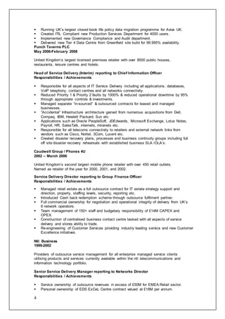 4
 Running UK’s largest closed book life policy data migration programme for Aviva UK.
 Created ITIL Compliant new Production Services Department for 4000 users.
 Implemented new Governance Compliance and Audit department.
 Delivered new Tier 4 Data Centre from Greenfield site build for 99.995% availability.
Punch Taverns PLC
May 2006-February 2008
United Kingdom’s largest licensed premises retailer with over 8500 public houses,
restaurants, leisure centres and hotels.
Head of Service Delivery (Interim) reporting to Chief Information Officer
Responsibilities / Achievements
 Responsible for all aspects of IT Service Delivery including all applications, databases,
VoIP telephony, contact centres and all networks connectivity.
 Reduced Priority 1 & Priority 2 faults by 1000% & reduced operational downtime by 95%
through appropriate controls & investments.
 Managed separate “in-sourced” & outsourced contracts for leased and managed
businesses.
 “Accidental” Infrastructure architecture gained from numerous acquisitions from Dell,
Compaq, IBM, Hewlett Packard, Sun etc.
 Applications such as Oracle PeopleSoft, JDEdwards, Microsoft Exchange, Lotus Notes,
Payroll, HR, SalesTalk, internets, intranets etc.
 Responsible for all telecoms connectivity to retailers and external network links from
vendors such as Cisco, Nortel, 3Com, Lucent etc.
 Created disaster recovery plans, processes and business continuity groups including full
off site disaster recovery rehearsals with established business SLA /OLA’s.
Caudwell Group / Phones 4U
2002 – March 2006
United Kingdom’s second largest mobile phone retailer with over 450 retail outlets.
Named as retailer of the year for 2000, 2001, and 2002.
Service Delivery Director reporting to Group Finance Officer
Responsibilities / Achievements
 Managed retail estate as a full outsource contract for IT estate strategy support and
direction, property, staffing levels, security, reporting etc.
 Introduced Cash back redemption scheme through outsource fulfilment partner.
 Full commercial ownership for negotiation and operational integrity of delivery from UK’s
6 network operators.
 Team management of 150+ staff and budgetary responsibility of £14M CAPEX and
OPEX.
 Construction of centralised business contact centre tasked with all aspects of service
delivery and stores ability to trade.
 Re-engineering of Customer Services providing industry leading service and new Customer
Excellence initiatives.
Ntl: Business
1999-2002
Providers of outsource service management for all enterprise managed service clients
utilising products and services currently available within the ntl: telecommunications and
information technology portfolio.
Senior Service Delivery Manager reporting to Networks Director
Responsibilities / Achievements
 Service ownership of outsource revenues in excess of £50M for EMEA Retail sector.
 Personal ownership of EDS ExCeL Centre contract valued at £18M per annum.
 