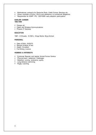 5
 Multinational contract's for Deutsche Bank, Crédit Suisse, Barclays etc.
 Group controller of SLAs / OLA’s and adherence to contractual obligations.
 Responsible for itSMF / ITIL / BSI15000 early adoption participation.
EARLIER CAREER
1993-1999
 Orange plc.
 Cable and Wireless Communications.
 Phoenix IT Services.
EDUCATION
1987 - 9 O'Levels, 8 CSE's - Kings Norton Boys School.
PERSONAL
 Date of Birth: 16/05/70.
 Married & father of two.
 Health: Excellent.
 Full Driving Licence.
HOBBIES & INTERESTS
 Extensive Reserve and regular Armed Forces Service.
 Physical team / adventure challenges.
 Marathon running, endurance sports.
 Long distance swimming.
 Rugby coaching.
 