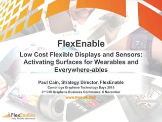 FlexEnable
Low Cost Flexible Displays and Sensors:
Activating Surfaces for Wearables and
Everywhere-ables
Paul Cain, Strategy Director, FlexEnable
Cambridge Graphene Technology Days 2015
3rd CIR Graphene Business Conference, 6 November
www.hvm-uk.com
 