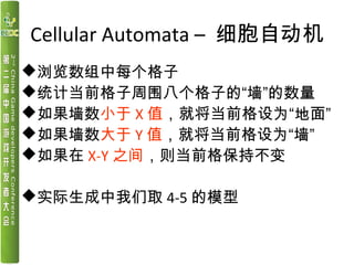Cellular Automata – 细胞自动机
浏览数组中每个格子
统计当前格子周围八个格子的“墙”的数量
如果墙数小于 X 值，就将当前格设为“地面”
如果墙数大于 Y 值，就将当前格设为“墙”
如果在 X-Y 之间，则当前格保...
