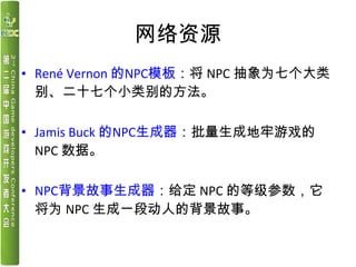 网络资源
• René Vernon 的NPC模板：将 NPC 抽象为七个大类
别、二十七个小类别的方法。
• Jamis Buck 的NPC生成器：批量生成地牢游戏的
NPC 数据。
• NPC背景故事生成器：给定 NPC 的等级参数，它
将...
