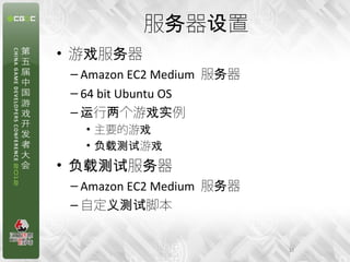 服务器设置
• 游戏服务器
 – Amazon EC2 Medium 服务器
 – 64 bit Ubuntu OS
 – 运行两个游戏实例
   • 主要的游戏
   • 负载测试游戏
• 负载测试服务器
 – Amazon EC2 Medium 服务器
 – 自定义测试脚本


                           12
 