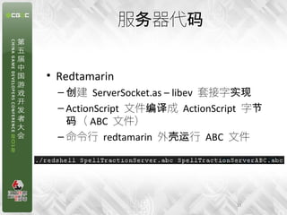 服务器代码


• Redtamarin
  – 创建 ServerSocket.as – libev 套接字实现
  – ActionScript 文件编译成 ActionScript 字节
    码（ ABC 文件）
  – 命令行 redtamarin 外壳运行 ABC 文件




                                 13
 