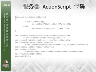 服务器 ActionScript 代码
function loopHandler():void
{
        if (!ss.listening)
                ss.listen("10.111.33.190", 12122);
        else
                serverBrain.beat(); // Game Tick
}

var serverDispatcher:SocketServerNerveDispatcher
        = new SocketServerNerveDispatcher();
var serverBrain:ServerBrain = new ServerBrain();
var serverNerve:ServerNerveSystem
         = new ServerNerveSystem(serverBrain, serverDispatcher);
serverBrain.addNerve(serverNerve);
var ss:ServerSocket
         = serverDispatcher.createServerSocket(serverNerve);
ss.loop.add(loopHandler);
ss.start(250);




                                                        14
 