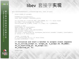 libev 套接字实现
bool ServerSocketObject::_listen(Stringp host, const int port)
{
    struct socket_io w_accept;

    StUTF8String hostUTF8(host);
    const char* hostAddr = hostUTF8.c_str();

    if( (w_accept.fd = socket(PF_INET, SOCK_STREAM, 0)) < 0 ) return false;
    int flags = fcntl(w_accept.fd, F_GETFL, 0);
    fcntl(w_accept.fd, F_SETFL, (flags > 0 ? flags : 0) | O_NONBLOCK);

    sockaddr_in addr;
    memset(&addr, 0, sizeof(addr));
    addr.sin_family = AF_INET;
    addr.sin_addr.s_addr = inet_addr(hostAddr);
    addr.sin_port = htons(port);
    int status = bind(w_accept.fd, reinterpret_cast<struct sockaddr *>(&addr), sizeof(addr));
    if (status != 0) return false;

    _socket = w_accept.fd;
    if (listen(w_accept.fd, 2) < 0) return false;
    w_accept.socketObject = this;

    // Initialize and start a watcher to accepts client requests
    ev_io_init(&w_accept.io, accept_cb, w_accept.fd, EV_READ);
    ev_io_start(loop_ev, &w_accept.io);
    ev_loop(loop_ev, 0);
    return true;
}



                                                                                 15
 